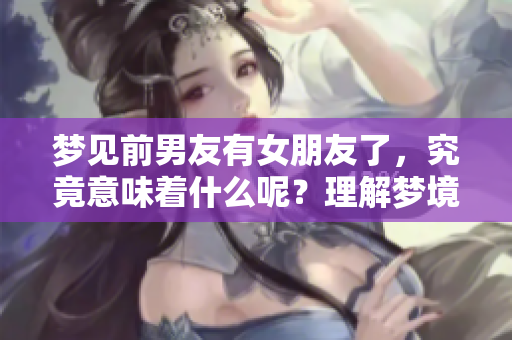 梦见前男友有女朋友了，究竟意味着什么呢？理解梦境深层含义很重要。