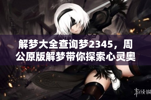 解梦大全查询梦2345，周公原版解梦带你探索心灵奥秘