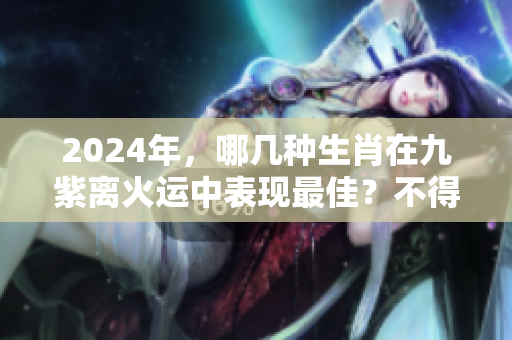 2024年，哪几种生肖在九紫离火运中表现最佳？不得不知的生肖秘密！