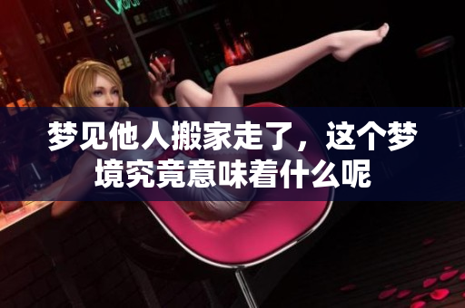梦见他人搬家走了，这个梦境究竟意味着什么呢