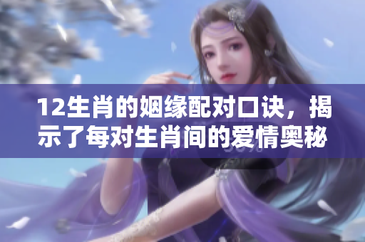 12生肖的姻缘配对口诀，揭示了每对生肖间的爱情奥秘与幸福秘诀