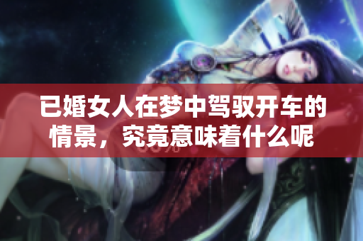 已婚女人在梦中驾驭开车的情景，究竟意味着什么呢
