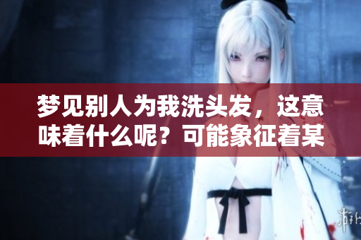 梦见别人为我洗头发，这意味着什么呢？可能象征着某种美好情感！