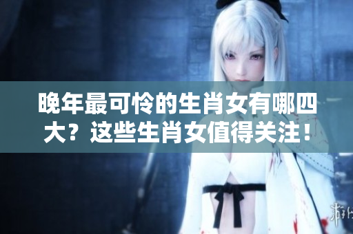 晚年最可怜的生肖女有哪四大？这些生肖女值得关注！