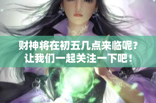 财神将在初五几点来临呢？让我们一起关注一下吧！