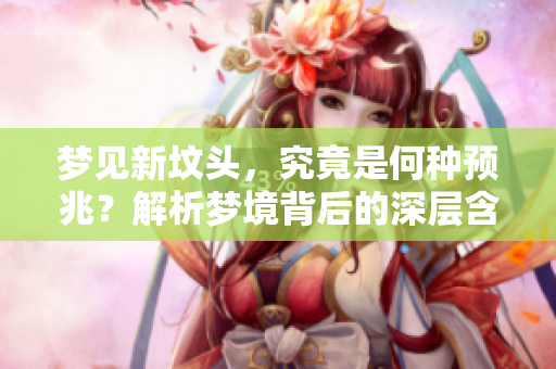 梦见新坟头，究竟是何种预兆？解析梦境背后的深层含义。
