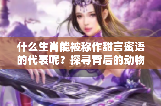 什么生肖能被称作甜言蜜语的代表呢？探寻背后的动物寓意与故事