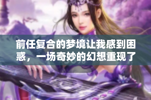 前任复合的梦境让我感到困惑，一场奇妙的幻想重现了旧情。