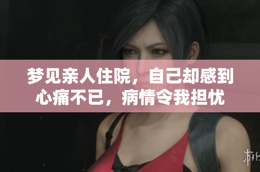梦见亲人住院，自己却感到心痛不已，病情令我担忧