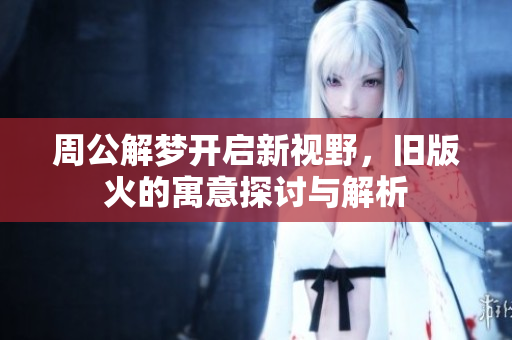 周公解梦开启新视野，旧版火的寓意探讨与解析