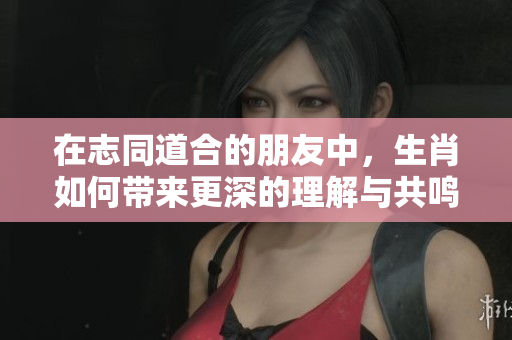 在志同道合的朋友中，生肖如何带来更深的理解与共鸣呢