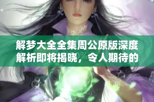 解梦大全全集周公原版深度解析即将揭晓，令人期待的周公解梦新视角