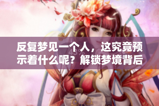 反复梦见一个人，这究竟预示着什么呢？解锁梦境背后的意义！
