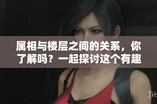 属相与楼层之间的关系，你了解吗？一起探讨这个有趣的话题吧！