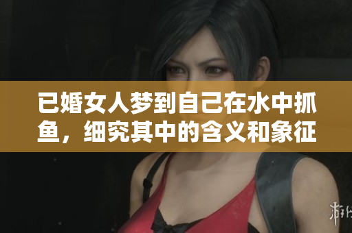 已婚女人梦到自己在水中抓鱼，细究其中的含义和象征是什么呢
