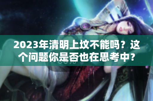 2023年清明上坟不能吗？这个问题你是否也在思考中？