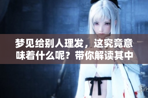 梦见给别人理发，这究竟意味着什么呢？带你解读其中的含义。