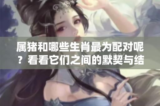 属猪和哪些生肖最为配对呢？看看它们之间的默契与结合吧！