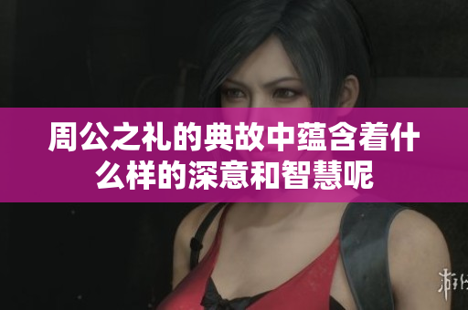 周公之礼的典故中蕴含着什么样的深意和智慧呢
