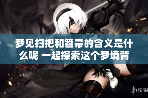 梦见扫把和笤帚的含义是什么呢 一起探索这个梦境背后的深意吧