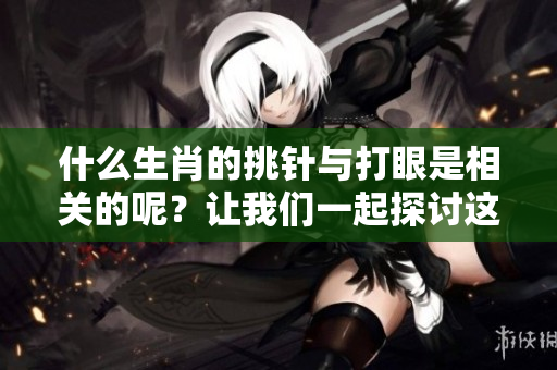 什么生肖的挑针与打眼是相关的呢？让我们一起探讨这一有趣的话题。