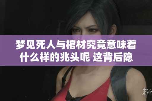 梦见死人与棺材究竟意味着什么样的兆头呢 这背后隐藏了哪些深层次的寓意