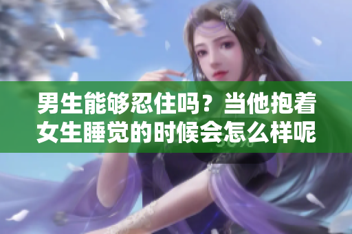 男生能够忍住吗？当他抱着女生睡觉的时候会怎么样呢