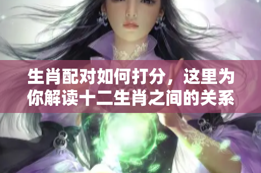 生肖配对如何打分，这里为你解读十二生肖之间的关系与评分标准