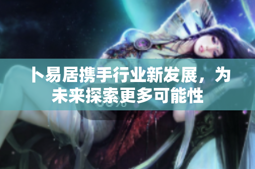 卜易居携手行业新发展，为未来探索更多可能性