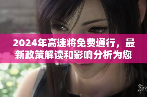 2024年高速将免费通行，最新政策解读和影响分析为您详解