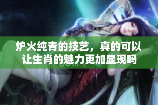 炉火纯青的技艺，真的可以让生肖的魅力更加显现吗