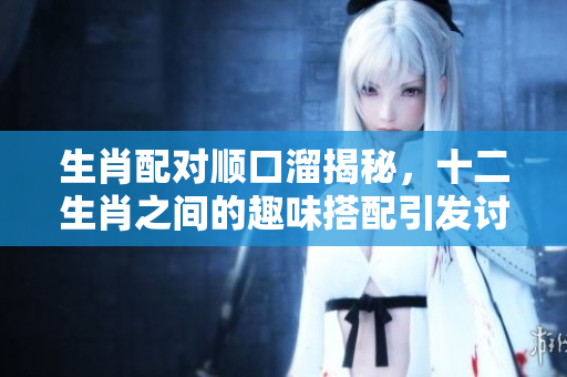 生肖配对顺口溜揭秘，十二生肖之间的趣味搭配引发讨论