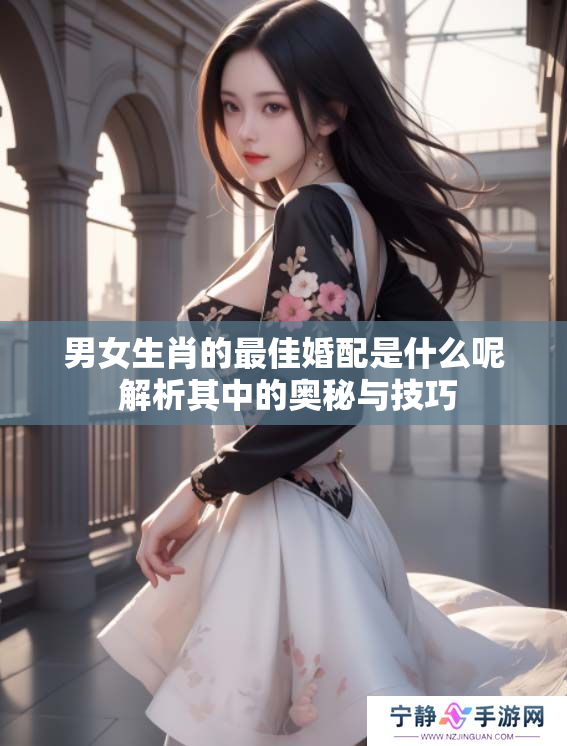 男女生肖的最佳婚配是什么呢 解析其中的奥秘与技巧