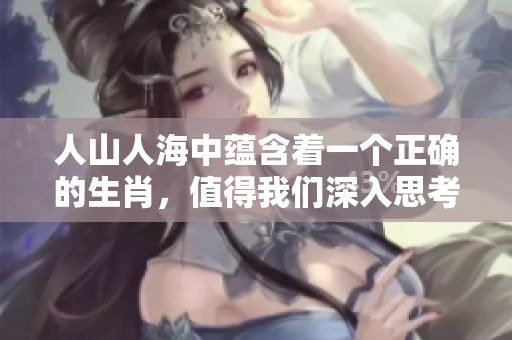 人山人海中蕴含着一个正确的生肖，值得我们深入思考与探索。