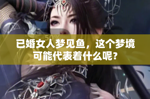 已婚女人梦见鱼，这个梦境可能代表着什么呢？