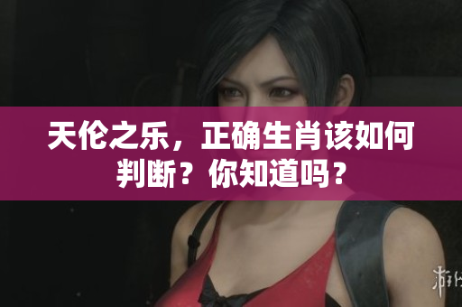 天伦之乐，正确生肖该如何判断？你知道吗？