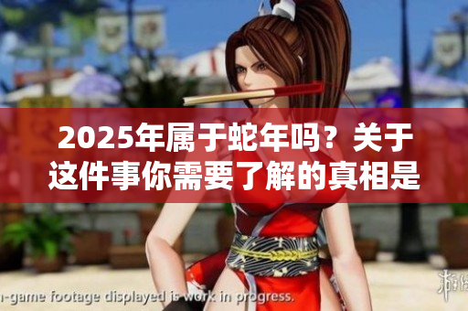 2025年属于蛇年吗？关于这件事你需要了解的真相是什么？