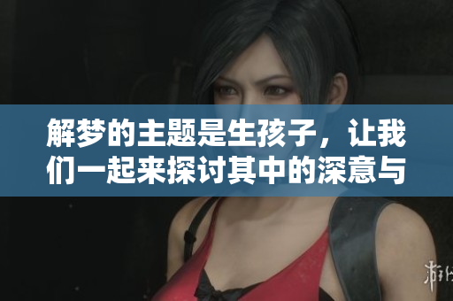 解梦的主题是生孩子，让我们一起来探讨其中的深意与启示
