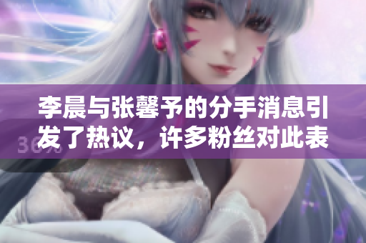 李晨与张馨予的分手消息引发了热议，许多粉丝对此表示惋惜
