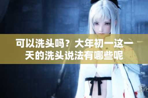 可以洗头吗？大年初一这一天的洗头说法有哪些呢