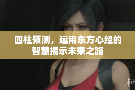 四柱预测，运用东方心经的智慧揭示未来之路