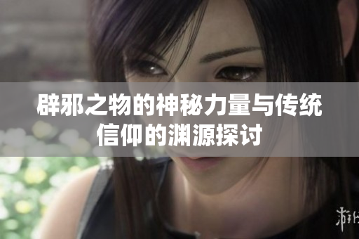 辟邪之物的神秘力量与传统信仰的渊源探讨