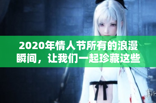 2020年情人节所有的浪漫瞬间，让我们一起珍藏这些美好回忆