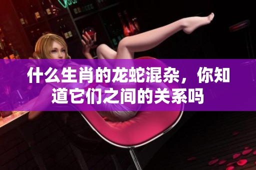 什么生肖的龙蛇混杂，你知道它们之间的关系吗