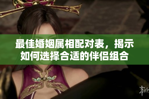 最佳婚姻属相配对表，揭示如何选择合适的伴侣组合
