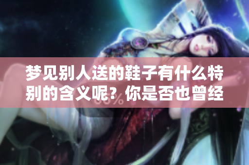 梦见别人送的鞋子有什么特别的含义呢？你是否也曾经历过这样的梦境呢？