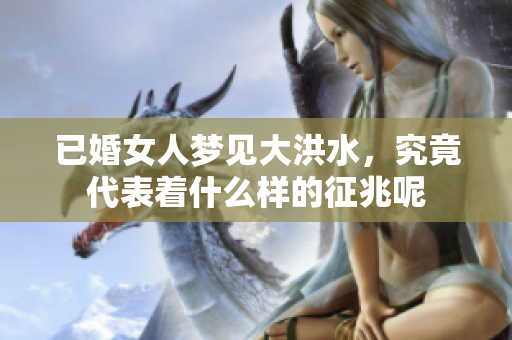已婚女人梦见大洪水，究竟代表着什么样的征兆呢