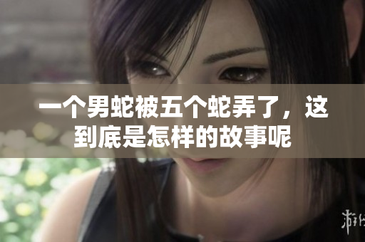 一个男蛇被五个蛇弄了，这到底是怎样的故事呢