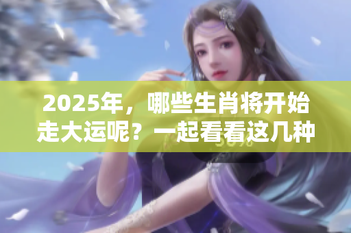2025年，哪些生肖将开始走大运呢？一起看看这几种生肖的运势变化。