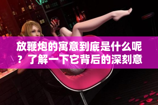 放鞭炮的寓意到底是什么呢？了解一下它背后的深刻意义。
